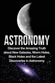 Title: Astronomy: Astronomy For Beginners: Discover The Amazing Truth About New Galaxies, Worm Holes, Black Holes And The Latest Discoveries In Astronomy, Author: Jayden Samson