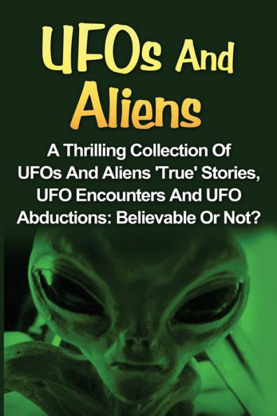 UFOs And Aliens: A Thrilling Collection Of UFOs And Aliens 'True' Stories, UFO Encounters And UFO Abductions: Believable Or Not?