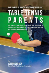 Title: The Simple 15 Minute Meditation Guide for Table Tennis Parents: The Parents' Guide to Teaching Your Kids Meditation to Enhance Their Performance by Controlling Their Emotions and Staying Calm under Pressure, Author: Correa (Certified Meditation Instructor)