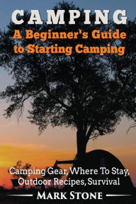 Title: Camping: A Beginner's Guide to Starting Camping: Camping Gear, Where to Stay, Outdoor Recipes, Survival, Author: Mark Stone