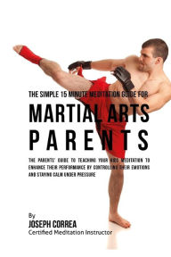 Title: The Simple 15 Minute Meditation Guide for Martial Arts Parents: The Parents' Guide to Teaching Your Kids Meditation to Enhance Their Performance by Controlling Their Emotions and Staying Calm under Pressure, Author: Correa (Certified Meditation Instructor)