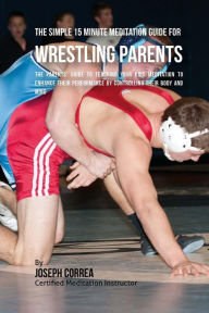 Title: The Simple 15 Minute Meditation Guide for Wrestling Parents: The Parents' Guide to Teaching Your Kids Meditation to Enhance Their Performance by Controlling Their Body and Mind, Author: Correa (Certified Meditation Instructor)