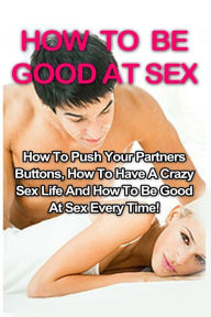 Title: How To Be Good At Sex: How To Push Your Partners Buttons, How To Have A Crazy Sex Life And How To Be Good At Sex Every Time!, Author: Tracy Willowbank