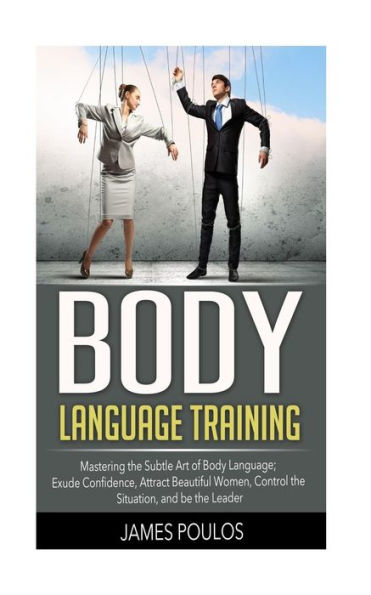 Body Language Training: Mastering the Subtle Art of Body Language: Exude Confidence, Attract Beautiful Women, Control the Situation, and be the Leader