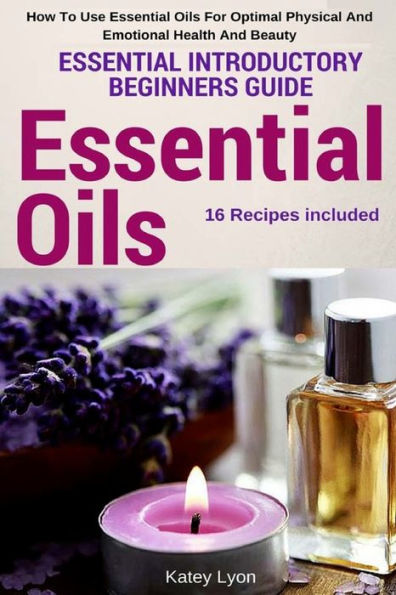 Essential Oils: Essential Introductory Beginners Guide - How To Use Essential Oils For Optimal Physical And Emotional Health And Beauty