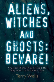 Title: Aliens, Witches and Ghosts: Beware!: I Trusted Them. They Tricked Me. They Want to Trick You, Too., Author: Terry Wells