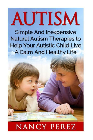 Autism: Simple And Inexpensive Natural Autism Therapies To Help Your Autistic Child Live A Calm And Healthy Life