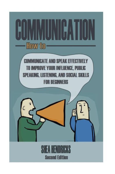 Communication: How to Communicate and Speak Effectively to Improve Your Influence, Public Speaking, Listening, and Social Skills for Beginners