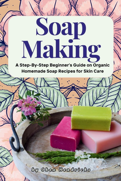 Soap Making: A Step-By-Step Beginner's Guide on Organic Homemade Soap Recipes for Skin Care