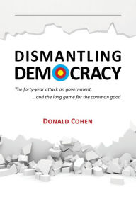 Title: Dismantling Democracy: The forty-year attack on government, ....and the long game for the common good, Author: Donald Cohen