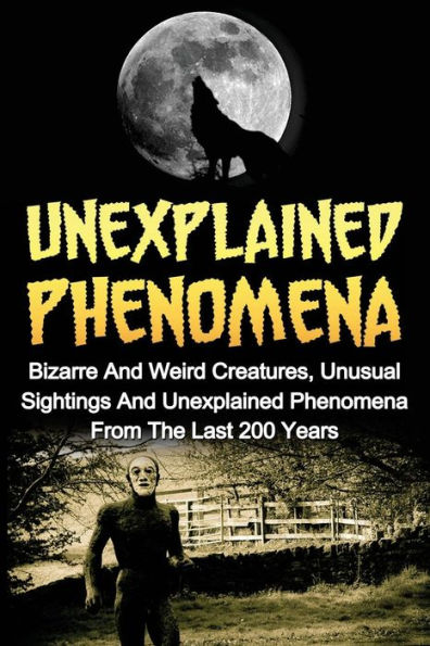 Unexplained Phenomena: Bizarre And Weird Creatures, Unusual Sightings And Unexplained Phenomena From The Last 200 Years