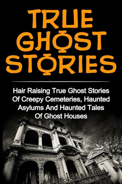 True Ghost Stories: Hair Raising True Ghost Stories Of Creepy Cemeteries, Haunted Asylums And Haunted Tales Of Ghost Houses!