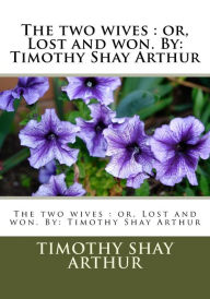 Title: The two wives: or, Lost and won. By: Timothy Shay Arthur, Author: Timothy Shay Arthur