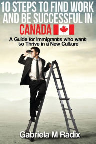 Title: 10 Steps to Find Work and Be Successful in Canada: A Guide for Immigrants Who Want to Thrive in a New Culture, Author: Gabriela M Radix