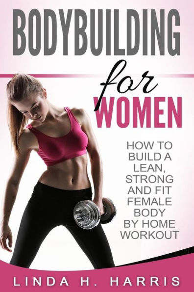Bodybuilding For Women: How To Build A Lean, Strong And Fit Female Body By Home Workout