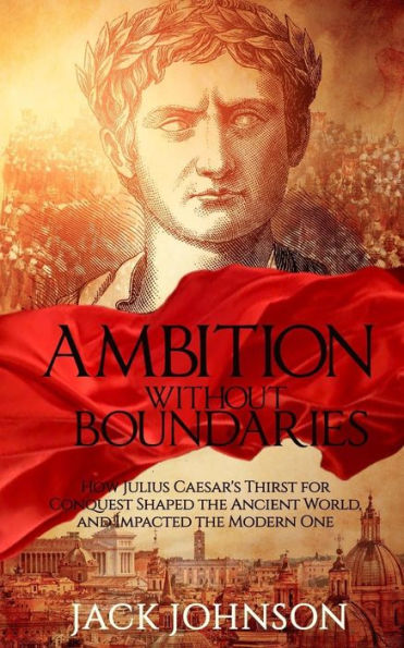 Ambition without Boundaries: How Julius Caesar's Thirst for Conquest Shaped the Ancient World, and Impacted the Modern One