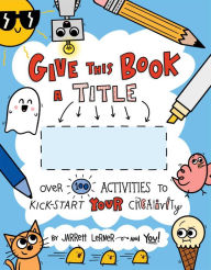 Title: Give This Book a Title: Over 100 Activities to Kick-Start Your Creativity, Author: Jarrett Lerner