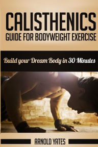 Title: Calisthenics: Complete Guide for Bodyweight Exercise, Build Your Dream Body in 30 Minutes: Bodyweight exercise, Street workout, Bodyweight training, body weight strength, Author: Arnold Yates