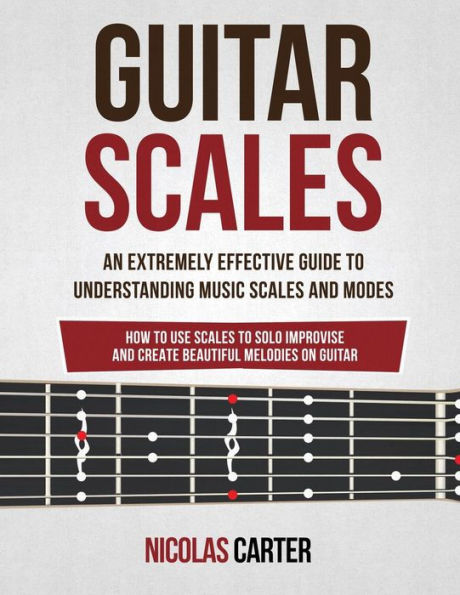 Guitar Scales: An Extremely Effective Guide To Understanding Music Scales And Modes & How To Use Them To Solo, Improvise And Create Beautiful Melodies On Guitar