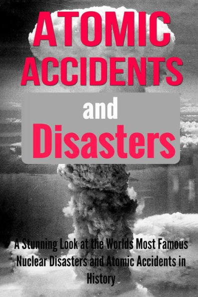 Atomic Accidents And Disasters: A Stunning Look At The Worlds Most Famous Nuclear Disasters And Atomic Accidents In History