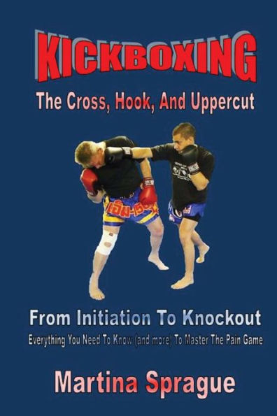 Kickboxing: The Cross, Hook, And Uppercut: From Initiation To Knockout: Everything You Need To Know (and more) To Master The Pain Game