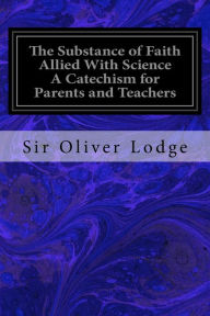 Title: The Substance of Faith Allied With Science A Catechism for Parents and Teachers, Author: Sir Oliver Lodge