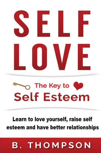 Self-Love: The Key To Self-Esteem: Learn to love yourself, raise self-esteem and have better relationships