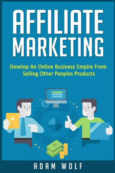 Affiliate Marketing: Develop An Online Business Empire From Selling Other Peoples Products