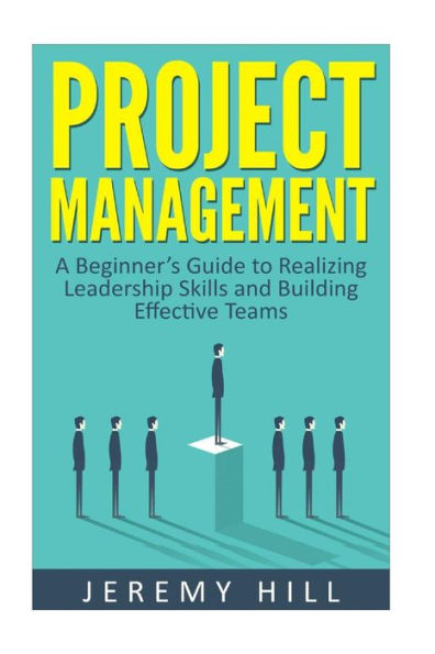 Project Management: A Beginner's Guide to Realizing Leadership Skills and Building Teams