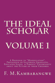 Title: The Ideal Scholar: Volume 1: A Response to Miseducation, Prevalence of Illiterate Graduates, Educated Slaves & Parents' Uncertainty about the Future of their Children, Author: Festo Michael Kambarangwe
