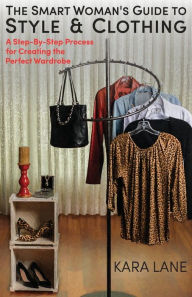 Title: The Smart Woman's Guide to Style & Clothing: A Step-By-Step Process for Creating the Perfect Wardrobe, Author: Kara Lane