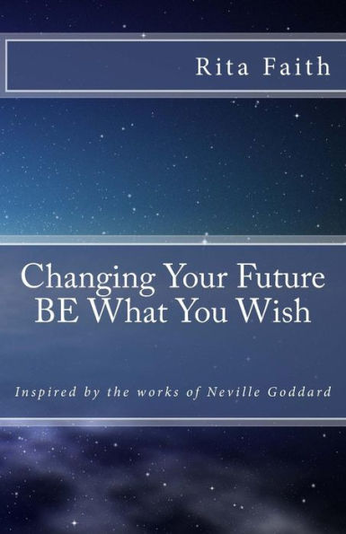 Changing Your Future BE What You Wish: Inspired by the works of Neville Goddard