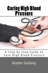 Title: Curing High Blood Pressure: A Step by Step Guide to Cure High Blood Pressure, Author: Heather Grotberg