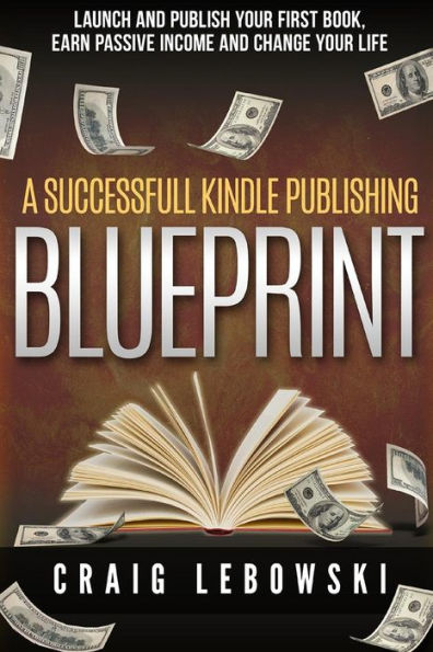A Successful Kindle Publishing Blueprint: Launch And Publish Your First Book, Earn Passive Income And Change Your Life