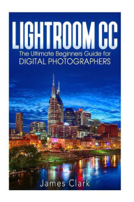 Title: Lightroom CC: The Ultimate Beginners Guide for Digital Photographers, Author: James Clark