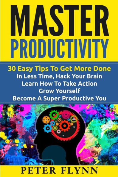 Master Productivity - 30 Easy Tips To Get More Done In Less Time, Hack Your Brain, Learn How To Take Action, Grow Yourself, Become A Super Productive You