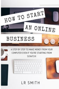 Title: How to Start an Online Business: A Step by Step to Make Money from Your Computer Even If Your Starting from Scratch!, Author: LR Smith