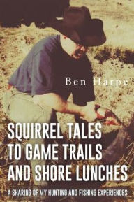 Title: Squirrel Tales to Game Trails and Shore Lunches: A Sharing of my Hunting and Fishing Experiences, Author: Ben Harpe