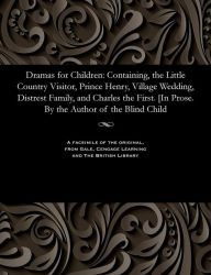 Title: Dramas for Children: Containing, the Little Country Visitor, Prince Henry, Village Wedding, Distrest Family, and Charles the First. [In Prose. By the Author of the Blind Child, Author: Various