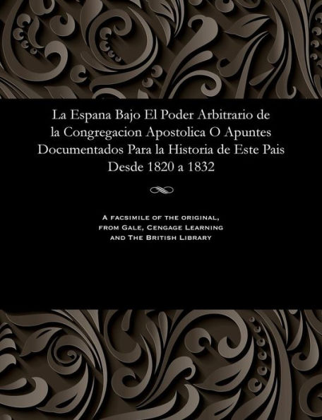 La Espana Bajo El Poder Arbitrario de la Congregacion Apostolica O Apuntes Documentados Para La Historia de Este Pais Desde 1820 a 1832