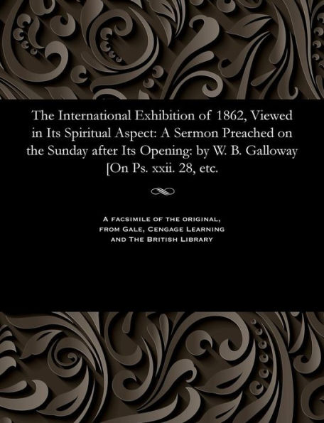 The International Exhibition of 1862, Viewed in Its Spiritual Aspect: A Sermon Preached on the Sunday after Its Opening: by W. B. Galloway [On Ps. xxii. 28, etc.