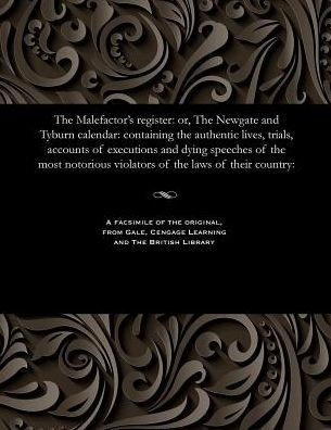 The Malefactor's Register: Or, the Newgate and Tyburn Calendar: Containing the Authentic Lives, Trials, Accounts of Executions and Dying Speeches of the Most Notorious Violators of the Laws of Their Country: