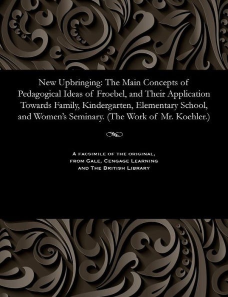 New Upbringing: The Main Concepts of Pedagogical Ideas of Froebel, and Their Application Towards Family, Kindergarten, Elementary School, and Women's Seminary. (the Work of Mr. Koehler.)