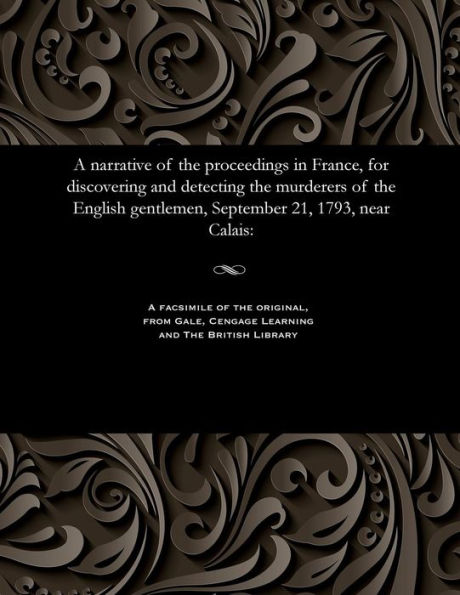 A narrative of the proceedings in France, for discovering and detecting the murderers of the English gentlemen, September 21, 1793, near Calais