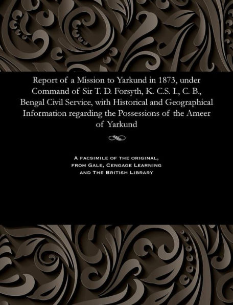 Report of a Mission to Yarkund in 1873, Under Command of Sir T. D. Forsyth, K. C.S. I., C. B., Bengal Civil Service, with Historical and Geographical Information Regarding the Possessions of the Ameer of Yarkund