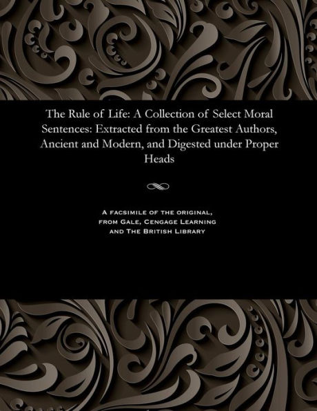 The Rule of Life: A Collection of Select Moral Sentences: Extracted from the Greatest Authors, Ancient and Modern, and Digested Under Proper Heads