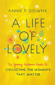 Title: A Life of Lovely: The Young Woman's Guide to Collecting the Moments That Matter, Author: Annie F. Downs