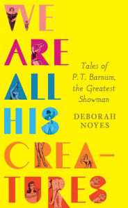 Title: We Are All His Creatures: Tales of P. T. Barnum, the Greatest Showman, Author: Deborah Noyes
