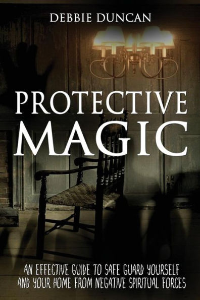 Protective Magic: An Effective Guide To Safe Guard Yourself and Your Home From Negative Spiritual Forces