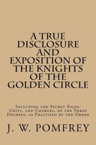 Title: A True Disclosure and Exposition of the Knights of the Golden Circle: Including the Secret Signs, Grips, and Charges, of the Three Degrees, as Practised by the Order, Author: J W Pomfrey